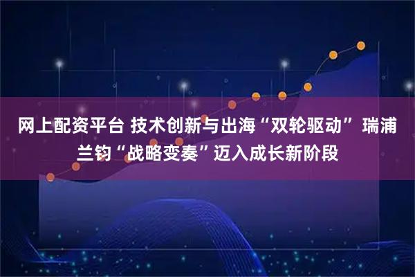 网上配资平台 技术创新与出海“双轮驱动” 瑞浦兰钧“战略变奏”迈入成长新阶段