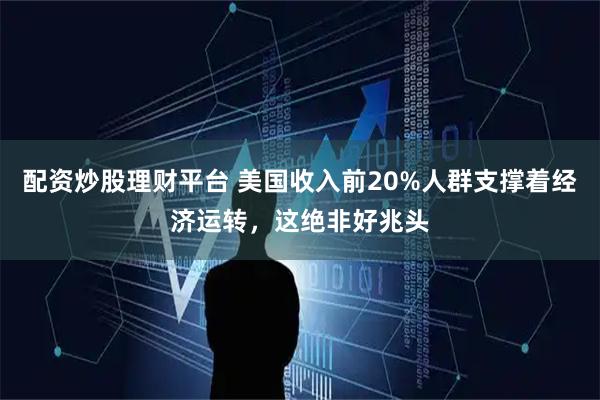 配资炒股理财平台 美国收入前20%人群支撑着经济运转，这绝非好兆头