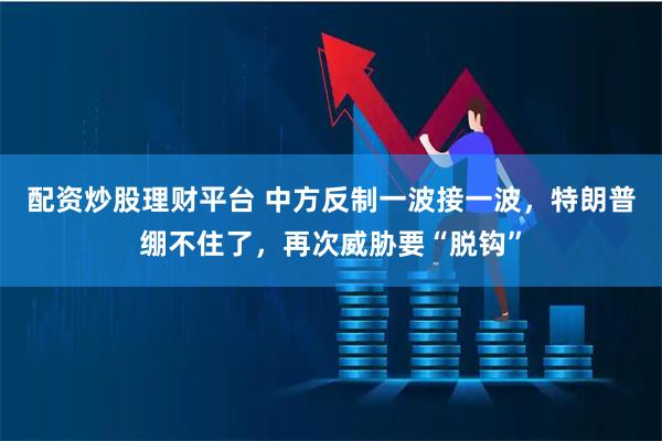 配资炒股理财平台 中方反制一波接一波，特朗普绷不住了，再次威胁要“脱钩”