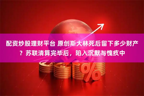 配资炒股理财平台 原创斯大林死后留下多少财产？苏联清算完毕后，陷入沉默与愧疚中