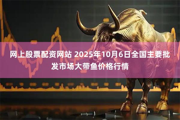 网上股票配资网站 2025年10月6日全国主要批发市场大带鱼价格行情
