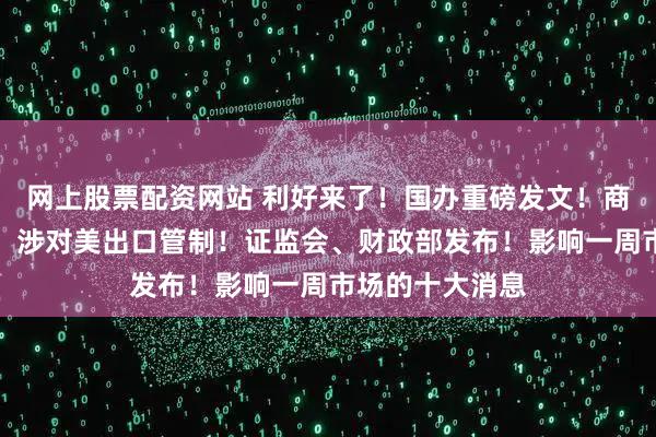 网上股票配资网站 利好来了！国办重磅发文！商务部最新调整，涉对美出口管制！证监会、财政部发布！影响一周市场的十大消息