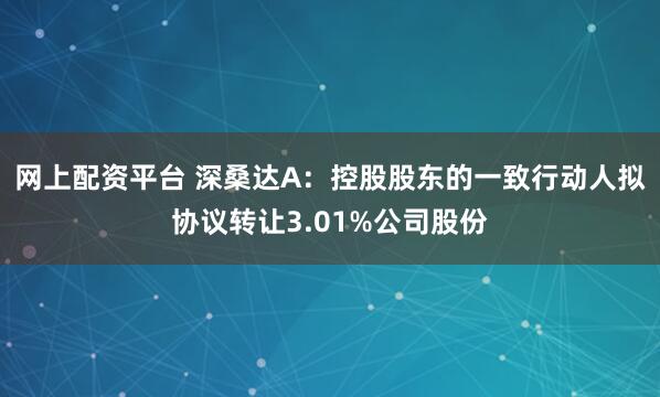 网上配资平台 深桑达A：控股股东的一致行动人拟协议转让3.01%公司股份