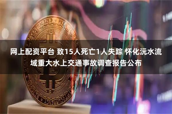 网上配资平台 致15人死亡1人失踪 怀化沅水流域重大水上交通事故调查报告公布