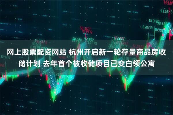 网上股票配资网站 杭州开启新一轮存量商品房收储计划 去年首个被收储项目已变白领公寓