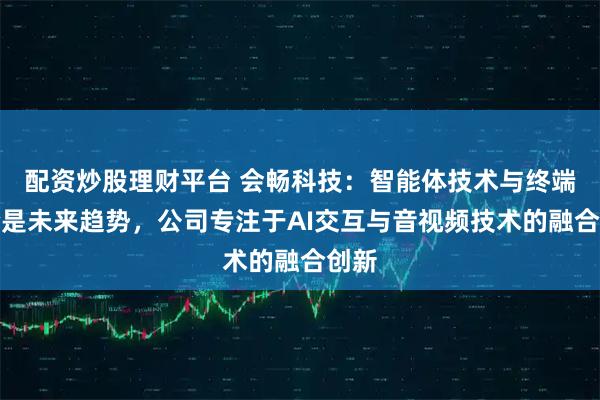 配资炒股理财平台 会畅科技：智能体技术与终端结合是未来趋势，公司专注于AI交互与音视频技术的融合创新