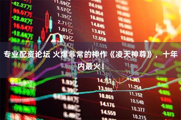 专业配资论坛 火爆非常的神作《凌天神尊》，十年内最火！