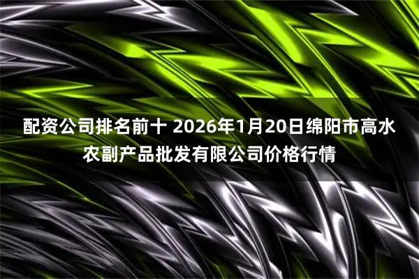 配资公司排名前十 2026年1月20日绵阳市高水农副产品批发有限公司价格行情