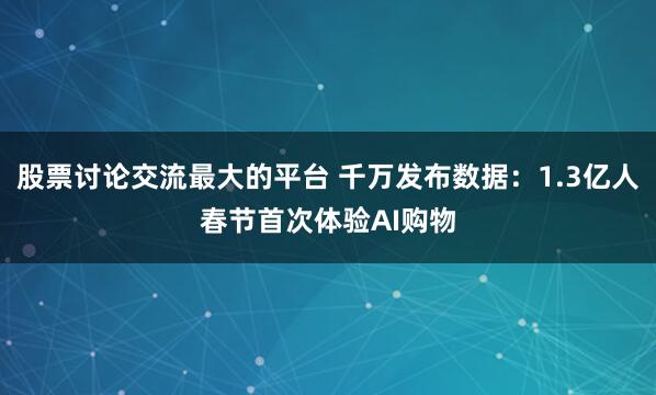 股票讨论交流最大的平台 千万发布数据:1.3亿人春节首次体验AI购物