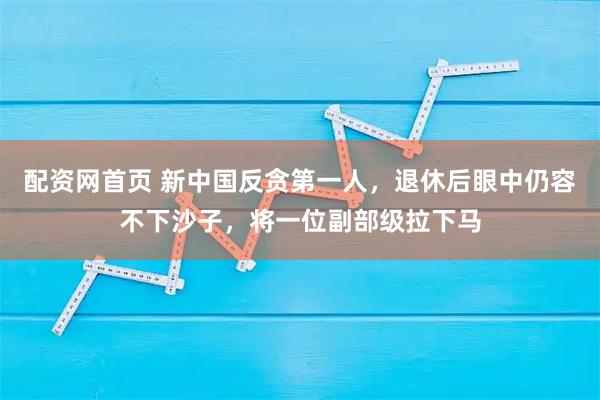 配资网首页 新中国反贪第一人,退休后眼中仍容不下沙子,将一位副部级拉下马