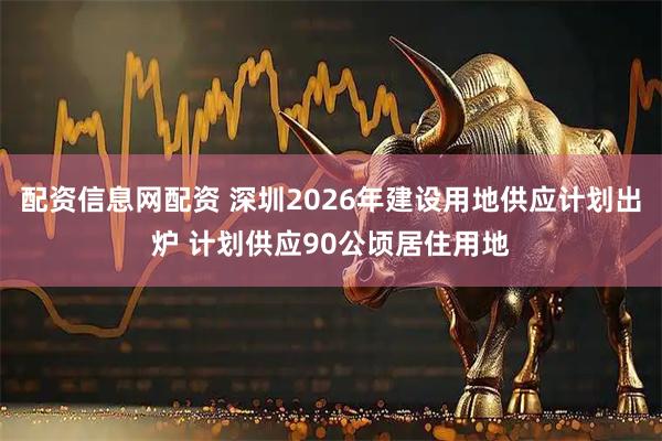 配资信息网配资 深圳2026年建设用地供应计划出炉 计划供应90公顷居住用地