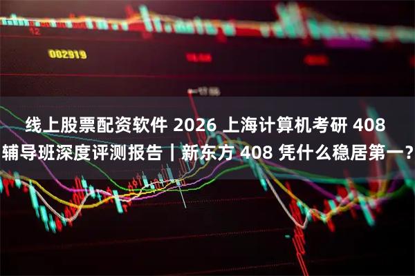 线上股票配资软件 2026 上海计算机考研 408 辅导班深度评测报告|新东方 408 凭什么稳居第一?