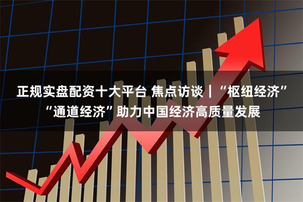 正规实盘配资十大平台 焦点访谈|“枢纽经济”“通道经济”助力中国经济高质量发展