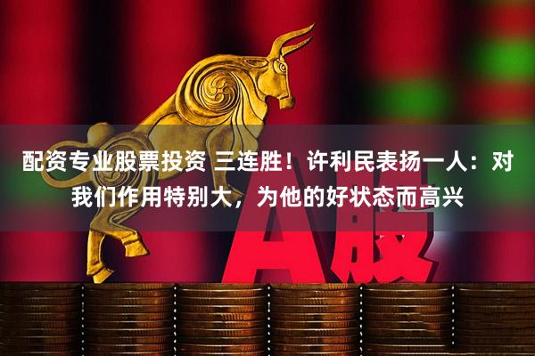 配资专业股票投资 三连胜！许利民表扬一人：对我们作用特别大，为他的好状态而高兴