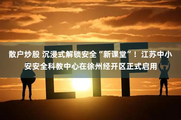 散户炒股 沉浸式解锁安全“新课堂”！江苏中小安安全科教中心在徐州经开区正式启用