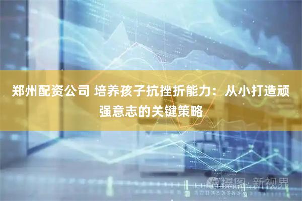 郑州配资公司 培养孩子抗挫折能力：从小打造顽强意志的关键策略
