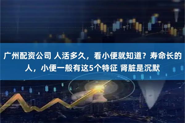 广州配资公司 人活多久，看小便就知道？寿命长的人，小便一般有这5个特征 肾脏是沉默