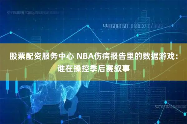股票配资服务中心 NBA伤病报告里的数据游戏：谁在操控季后赛叙事
