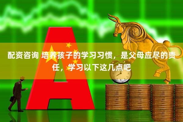 配资咨询 培养孩子的学习习惯，是父母应尽的责任，学习以下这几点吧