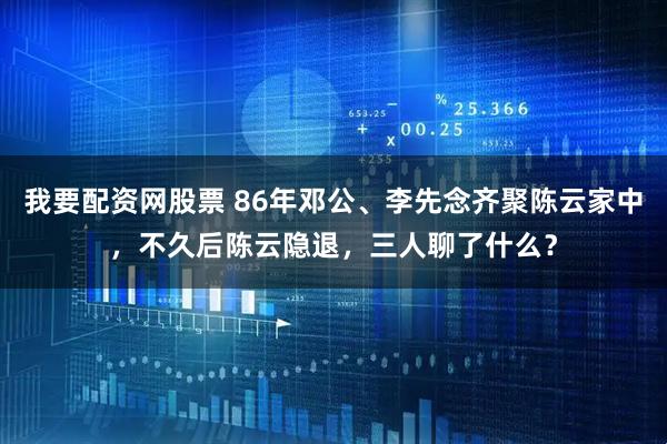 我要配资网股票 86年邓公、李先念齐聚陈云家中，不久后陈云隐退，三人聊了什么？