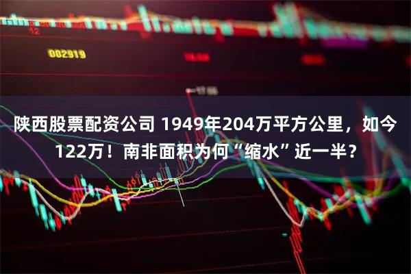 陕西股票配资公司 1949年204万平方公里，如今122万！南非面积为何“缩水”近一半？