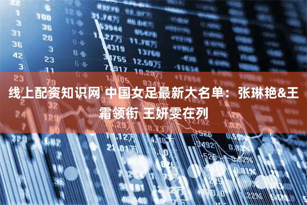 线上配资知识网 中国女足最新大名单：张琳艳&王霜领衔 王妍雯在列