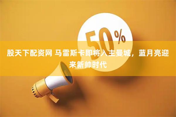 股天下配资网 马雷斯卡即将入主曼城,蓝月亮迎来新帅时代