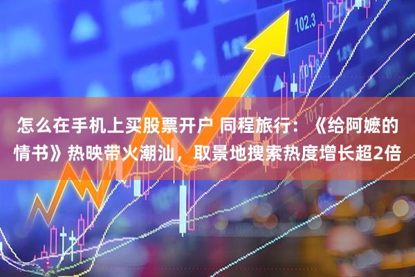 怎么在手机上买股票开户 同程旅行：《给阿嬷的情书》热映带火潮汕，取景地搜索热度增长超2倍