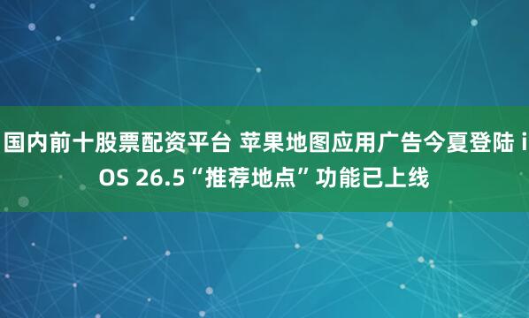 国内前十股票配资平台 苹果地图应用广告今夏登陆 iOS 26.5“推荐地点”功能已上线