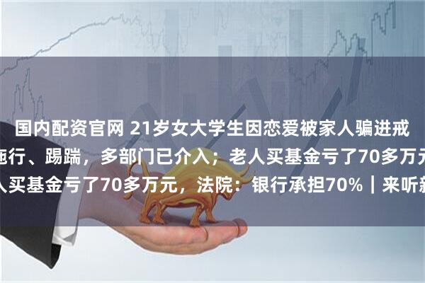 国内配资官网 21岁女大学生因恋爱被家人骗进戒网瘾学校，其间遭遇被拖行、踢踹，多部门已介入；老人买基金亏了70多万元，法院：银行承担70%｜来听新闻