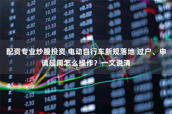 配资专业炒股投资 电动自行车新规落地 过户、申请延用怎么操作？一文说清