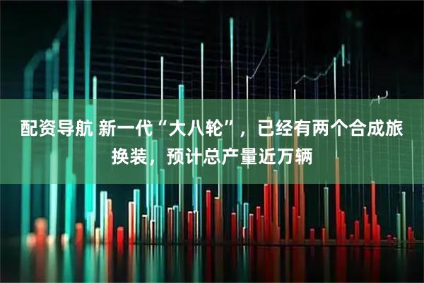 配资导航 新一代“大八轮”,已经有两个合成旅换装,预计总产量近万辆