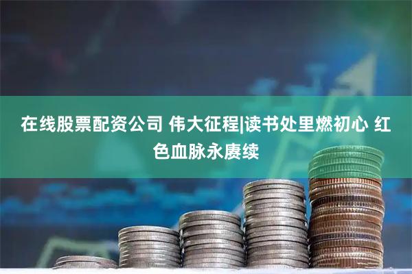 在线股票配资公司 伟大征程|读书处里燃初心 红色血脉永赓续