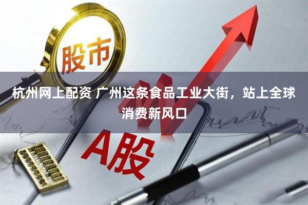 杭州网上配资 广州这条食品工业大街，站上全球消费新风口