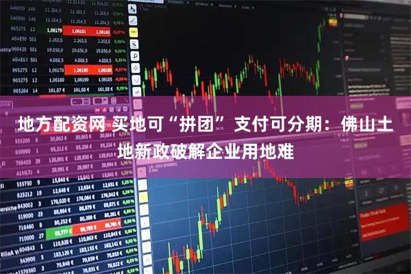地方配资网 买地可“拼团” 支付可分期：佛山土地新政破解企业用地难